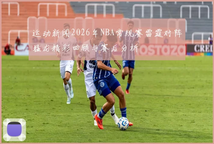 运动新闻2026年NBA常规赛雷霆对阵猛龙精彩回顾与赛后分析