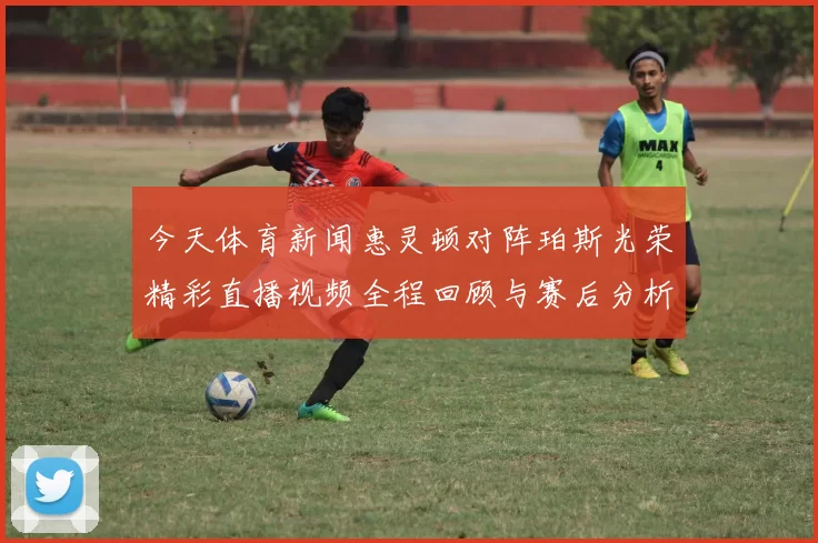今天体育新闻惠灵顿对阵珀斯光荣精彩直播视频全程回顾与赛后分析