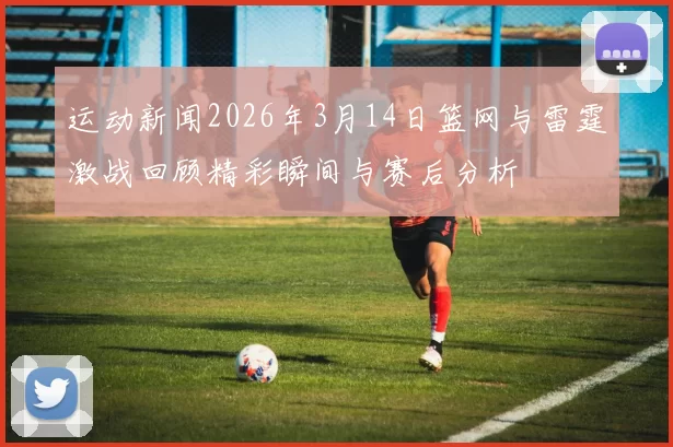 运动新闻2026年3月14日篮网与雷霆激战回顾精彩瞬间与赛后分析