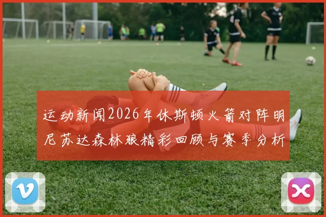 运动新闻2026年休斯顿火箭对阵明尼苏达森林狼精彩回顾与赛季分析